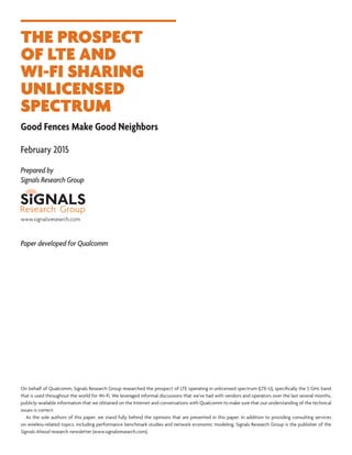 THE PROSPECT
OF LTE AND
WI-FI SHARING
UNLICENSED
SPECTRUM
Good Fences Make Good Neighbors
February 2015
Prepared by
Signals Research Group
Paper developed for Qualcomm
On behalf of Qualcomm, Signals Research Group researched the prospect of LTE operating in unlicensed spectrum (LTE-U), specifically the 5 GHz band
that is used throughout the world for Wi-Fi. We leveraged informal discussions that we’ve had with vendors and operators over the last several months,
publicly-available information that we obtained on the Internet and conversations with Qualcomm to make sure that our understanding of the technical
issues is correct.
  As the sole authors of this paper, we stand fully behind the opinions that are presented in this paper. In addition to providing consulting services
on wireless-related topics, including performance benchmark studies and network economic modeling, Signals Research Group is the publisher of the
Signals Ahead research newsletter (www.signalsresearch.com).
www.signalsresearch.com
 