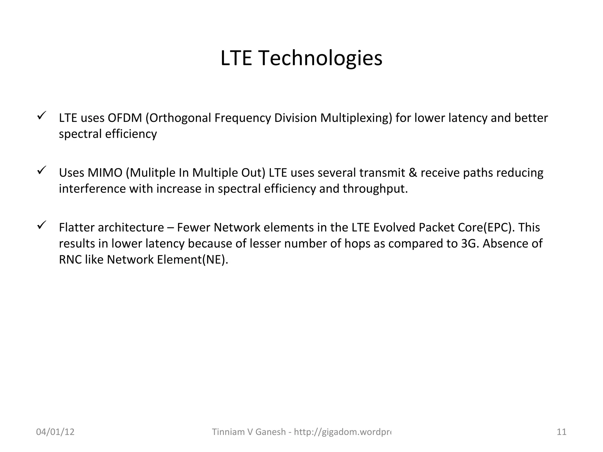 LTE Technologies

 LTE uses OFDM (Orthogonal Frequency Division Multiplexing) for lower latency and better
  spectral efficiency

 Uses MIMO (Mulitple In Multiple Out) LTE uses several transmit & receive paths reducing
  interference with increase in spectral efficiency and throughput.

 Flatter architecture – Fewer Network elements in the LTE Evolved Packet Core(EPC). This
  results in lower latency because of lesser number of hops as compared to 3G. Absence of
  RNC like Network Element(NE).




04/01/12                      Tinniam V Ganesh - http://gigadom.wordpress.com               11
 