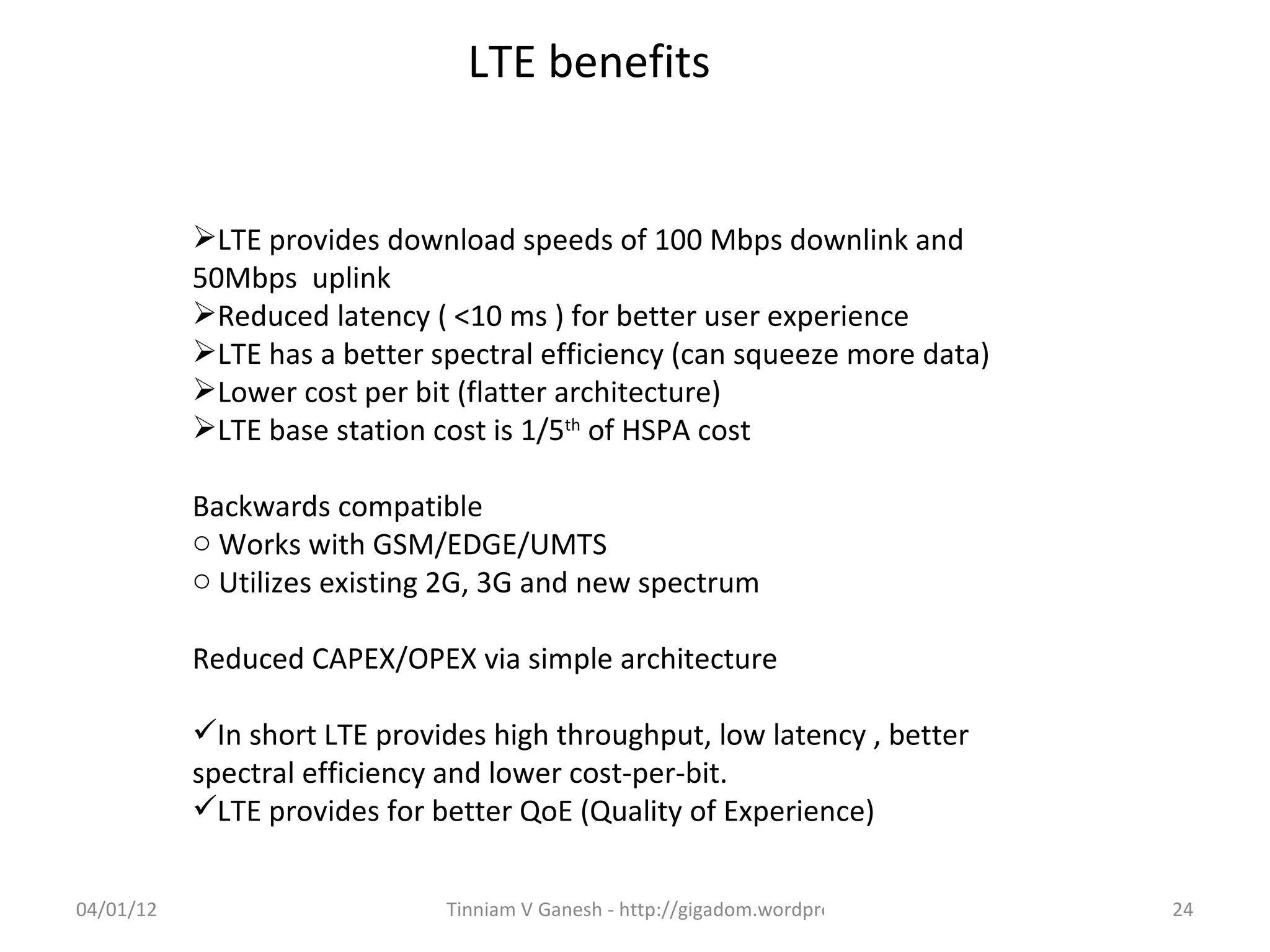 LTE benefits


           LTE provides download speeds of 100 Mbps downlink and
           50Mbps uplink
           Reduced latency ( <10 ms ) for better user experience
           LTE has a better spectral efficiency (can squeeze more data)
           Lower cost per bit (flatter architecture)
           LTE base station cost is 1/5th of HSPA cost

           Backwards compatible
           o Works with GSM/EDGE/UMTS
           o Utilizes existing 2G, 3G and new spectrum

           Reduced CAPEX/OPEX via simple architecture

           In short LTE provides high throughput, low latency , better
           spectral efficiency and lower cost-per-bit.
           LTE provides for better QoE (Quality of Experience)


04/01/12                      Tinniam V Ganesh - http://gigadom.wordpress.com   24
 