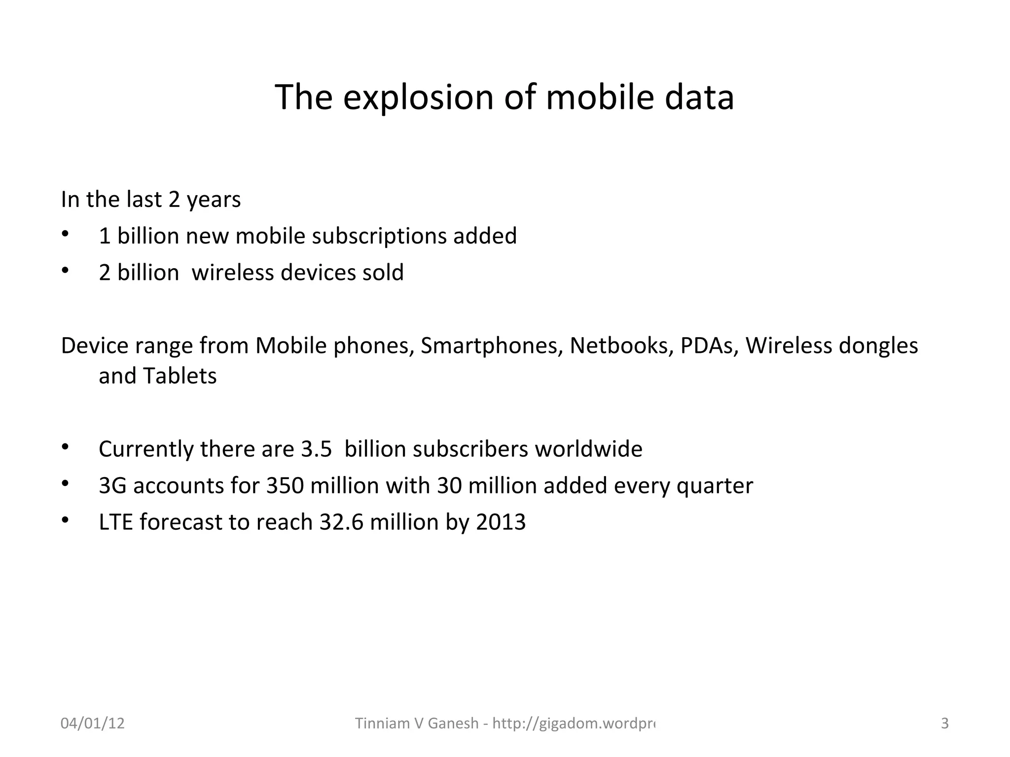 The explosion of mobile data

In the last 2 years
• 1 billion new mobile subscriptions added
• 2 billion wireless devices sold

Device range from Mobile phones, Smartphones, Netbooks, PDAs, Wireless dongles
   and Tablets

•   Currently there are 3.5 billion subscribers worldwide
•   3G accounts for 350 million with 30 million added every quarter
•   LTE forecast to reach 32.6 million by 2013




04/01/12                    Tinniam V Ganesh - http://gigadom.wordpress.com      3
 