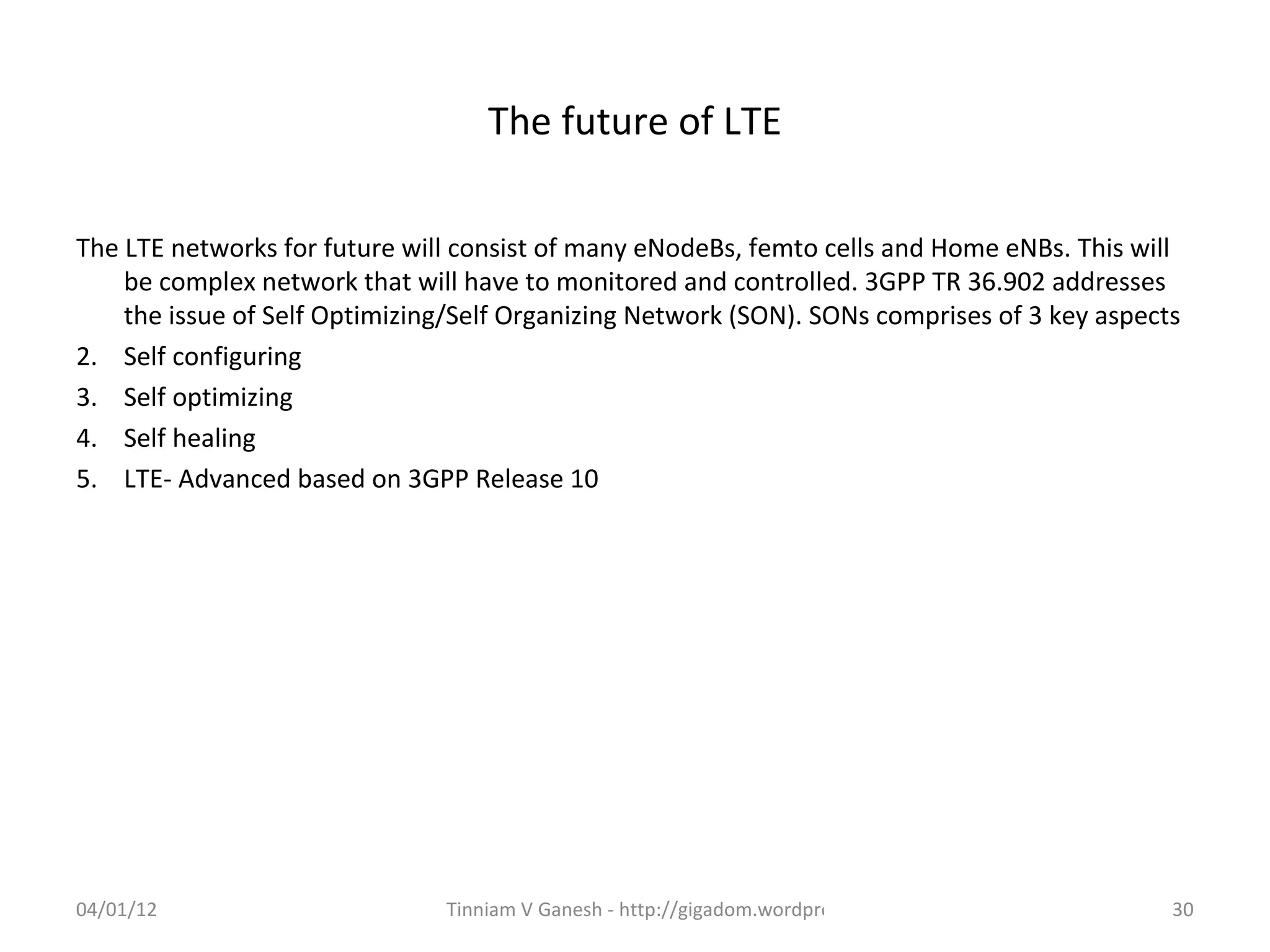 The future of LTE

The LTE networks for future will consist of many eNodeBs, femto cells and Home eNBs. This will
    be complex network that will have to monitored and controlled. 3GPP TR 36.902 addresses
    the issue of Self Optimizing/Self Organizing Network (SON). SONs comprises of 3 key aspects
2. Self configuring
3. Self optimizing
4. Self healing
5. LTE- Advanced based on 3GPP Release 10




04/01/12                       Tinniam V Ganesh - http://gigadom.wordpress.com                30
 