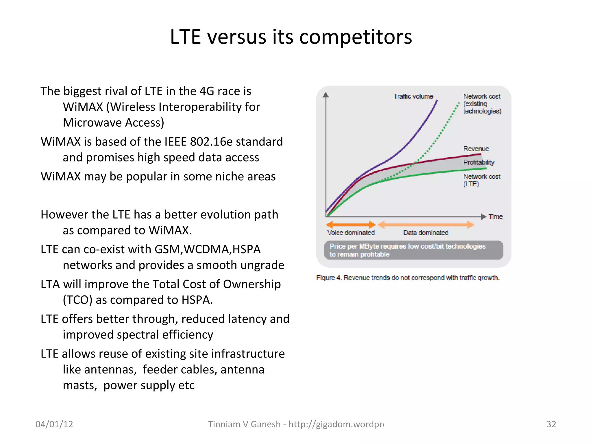LTE versus its competitors

 The biggest rival of LTE in the 4G race is
     WiMAX (Wireless Interoperability for
     Microwave Access)
 WiMAX is based of the IEEE 802.16e standard
     and promises high speed data access
 WiMAX may be popular in some niche areas

 However the LTE has a better evolution path
     as compared to WiMAX.
 LTE can co-exist with GSM,WCDMA,HSPA
     networks and provides a smooth ungrade
 LTA will improve the Total Cost of Ownership
     (TCO) as compared to HSPA.
 LTE offers better through, reduced latency and
     improved spectral efficiency
 LTE allows reuse of existing site infrastructure
     like antennas, feeder cables, antenna
     masts, power supply etc

04/01/12                         Tinniam V Ganesh - http://gigadom.wordpress.com   32
 