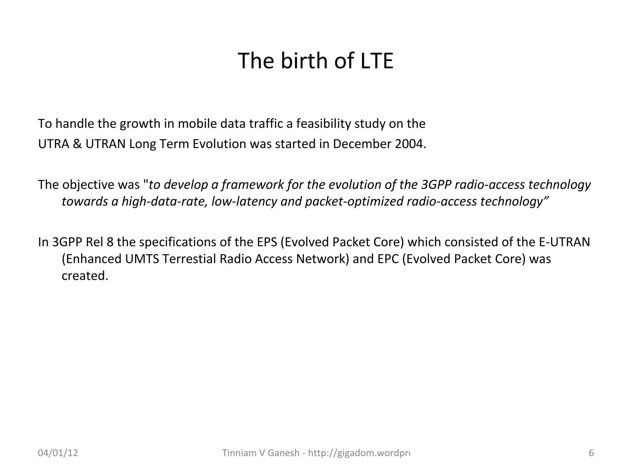 The birth of LTE

To handle the growth in mobile data traffic a feasibility study on the
UTRA & UTRAN Long Term Evolution was started in December 2004.

The objective was "to develop a framework for the evolution of the 3GPP radio-access technology
    towards a high-data-rate, low-latency and packet-optimized radio-access technology”

In 3GPP Rel 8 the specifications of the EPS (Evolved Packet Core) which consisted of the E-UTRAN
    (Enhanced UMTS Terrestial Radio Access Network) and EPC (Evolved Packet Core) was
    created.




04/01/12                         Tinniam V Ganesh - http://gigadom.wordpress.com               6
 
