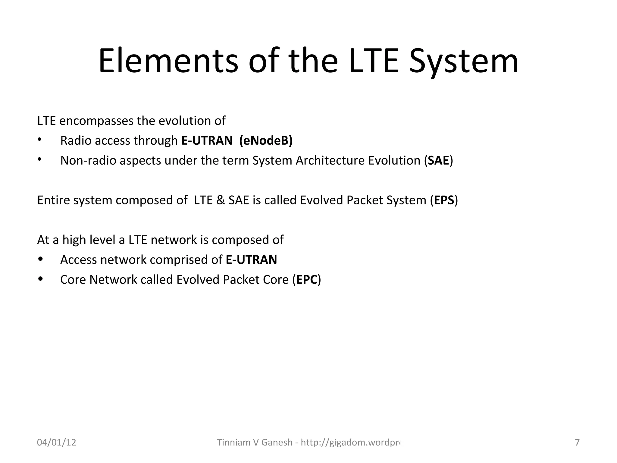 Elements of the LTE System
LTE encompasses the evolution of
• Radio access through E-UTRAN (eNodeB)
• Non-radio aspects under the term System Architecture Evolution (SAE)

Entire system composed of LTE & SAE is called Evolved Packet System (EPS)

At a high level a LTE network is composed of
• Access network comprised of E-UTRAN
• Core Network called Evolved Packet Core (EPC)




04/01/12                       Tinniam V Ganesh - http://gigadom.wordpress.com   7
 
