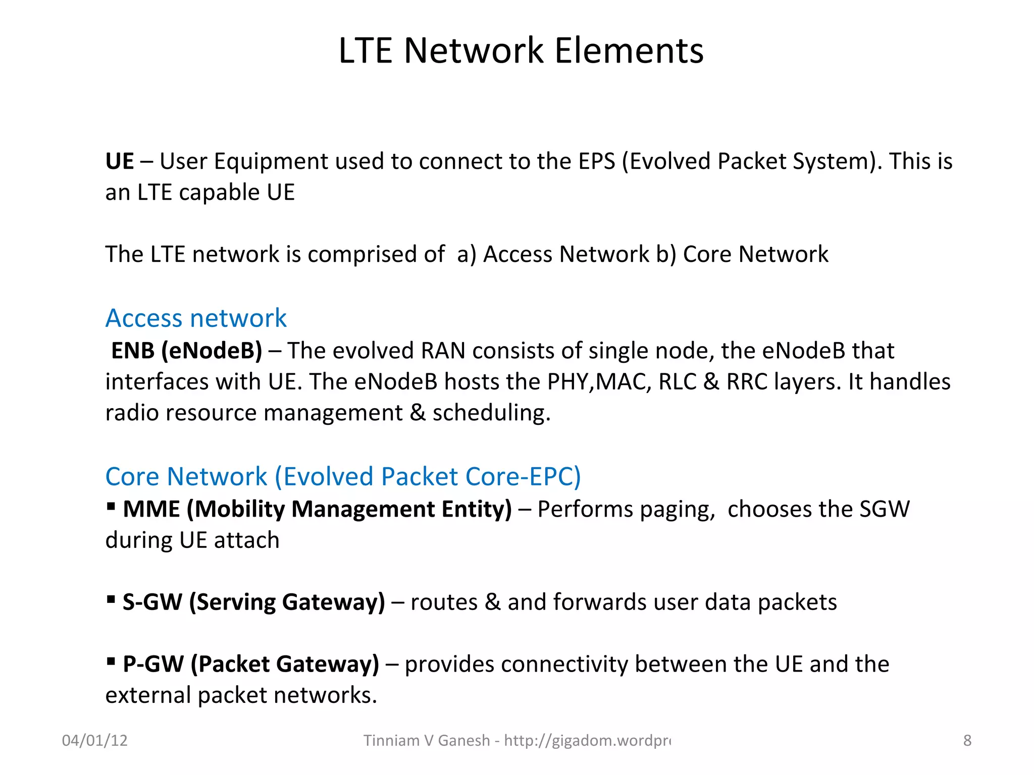 LTE Network Elements

     UE – User Equipment used to connect to the EPS (Evolved Packet System). This is
     an LTE capable UE

     The LTE network is comprised of a) Access Network b) Core Network

     Access network
      ENB (eNodeB) – The evolved RAN consists of single node, the eNodeB that
     interfaces with UE. The eNodeB hosts the PHY,MAC, RLC & RRC layers. It handles
     radio resource management & scheduling.

     Core Network (Evolved Packet Core-EPC)
      MME (Mobility Management Entity) – Performs paging, chooses the SGW
     during UE attach

      S-GW (Serving Gateway) – routes & and forwards user data packets

      P-GW (Packet Gateway) – provides connectivity between the UE and the
     external packet networks.
04/01/12                     Tinniam V Ganesh - http://gigadom.wordpress.com           8
 