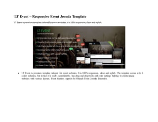 LT Event – Responsive Event Joomla Template
LT Eventispremiumtemplate tailoredforeventwebsites.Itis100% responsive,cleanandstylish.
 LT Event is premium template tailored for event websites. It is 100% responsive, clean and stylish. The template comes with 6
colors schemes, but in fact it is really customizable, has drag and drop tools and color settings helping to create unique
websites with various layouts. Event features support by Ohanah Event Joomla Extension.
 