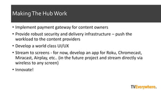 MakingThe HubWork
? Implement payment gateway for content owners
? Provide robust security and delivery infrastructure C push the
workload to the content providers
? Develop a world class UI/UX
? Stream to screens - for now, develop an app for Roku, Chromecast,
Miracast, Airplay, etc.. (in the future project and stream directly via
wireless to any screen)
? Innovate!
 
