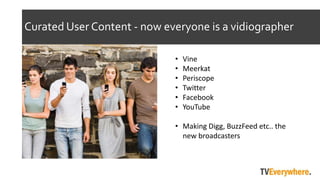 Curated User Content - now everyone is a vidiographer
? Vine
? Meerkat
? Periscope
? Twitter
? Facebook
? YouTube
? Making Digg, BuzzFeed etc.. the
new broadcasters
 