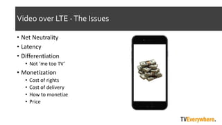 Video over LTE -The Issues
? Net Neutrality
? Latency
? Differentiation
? Not me too TV
? Monetization
? Cost of rights
? Cost of delivery
? How to monetize
? Price
 