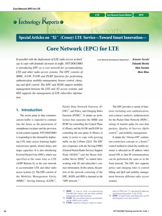 Core Network (EPC) for LTE
LTE

Core Network Control Method

EPC

Special Articles on “Xi” (Crossy) LTE Service—Toward Smart Innovation—

NTT DOCOMO Technical Journal

Core Network (EPC) for LTE
In parallel with the deployment of LTE radio access technology to cope with dramatic increases in traffic, NTT DOCOMO
is introducing EPC as a core network for accommodating
LTE and other radio access systems. The EPC consists of
MME, S-GW, P-GW and PCRF functions for performing
authentication, mobility management, bearer control, charging and QoS control. The EPC and SGSN support mobility
management between the LTE and 3G access systems, and
HSS supports the management of LTE subscriber information.

Core Network Development Department

Takashi Morita
Shin Naraha
Zhen Miao

*3

GW) , and Policy and Charging Rules
*4

The EPC provides a variety of functions including user authentication,

The recent jump in data communi-

Function (PCRF) . It adopts an archi-

user-contract analysis, authentication

cations traffic is expected to continue

tecture that separates the MME and

for the Packet Data Network (PDN) ,

into the future as the penetration of

PCRF for controlling the Control Plane

setting of transfer paths for user data

smartphones escalates and the provision

(C-Plane), and the S-GW and P-GW for

packets, Quality of Service (QoS)

of rich content expands. NTT DOCOMO

controlling the user plane (U-Plane), to

control , and mobility management.

is responding to this demand by deploy-

make it easier to cope with growing

ing LTE radio access featuring higher

traffic on the U-Plane [2][3]. The EPC

ous-connection concept as a bearer

transmission speeds, shorter delays and

also cooperates with the Serving GPRS

control method in which the mobile ter-

larger capacities. It is also introducing

(General Packet Radio Service) Support

minal is allocated an IP address when

Evolved Packet Core (EPC), which was

*5

Node (SGSN) and the Home Sub*6

*7

*8

It adopts the “Always-ON” continu*9

turned ON so that IP communications

specified at the same time as LTE

scriber Server (HSS) to control inter-

can be performed the same as in the

(3GPP Release 8), as the core network

working with 3G and subscriber’s con-

fixed network. The EPC also supports

to accommodate LTE and other radio

tract information. In this article, the por-

policy and charging rules to control

access systems [1]. The EPC consists of

tion of the network consisting of the

billing and QoS and mobility manage-

the Mobility Management Entity

EPC, SGSN and HSS is denoted as the

ment between different radio access

“EPC network.”

systems.

*1 MME: A logical node accommodating
eNodeB base stations and providing mobility
management and other functions.
*2 S-GW: The area packet gateway accommodating the 3GPP access system.
*3 P-GW: A gateway acting as a point of connec-

tion to a PDN (see *7), allocating IP addresses
and transporting packets to the S-GW.
*4 PCRF: A logical node controlling QoS (see*8)
and charging in user data transfers.

*1

*2

(MME) , Serving Gateway (S-GW) ,

26

†1
†0
†0
†0
†0

Packet Data Network Gateway (P-

1. Introduction

Keisuke Suzuki

NTT DOCOMO Technical Journal Vol. 13 No. 1

 