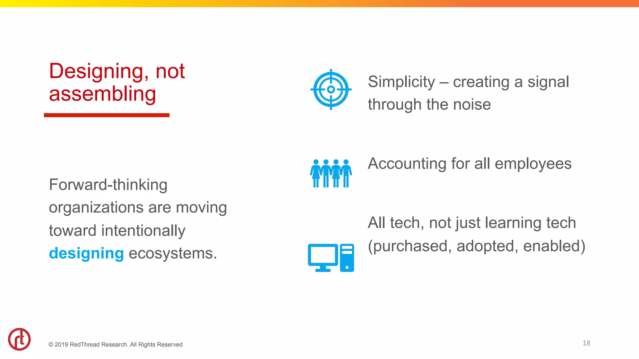 © 2019 RedThread Research. All Rights Reserved
Designing, not
assembling
Simplicity – creating a signal
through the noise
Accounting for all employees
All tech, not just learning tech
(purchased, adopted, enabled)
Forward-thinking
organizations are moving
toward intentionally
designing ecosystems.
18	
 