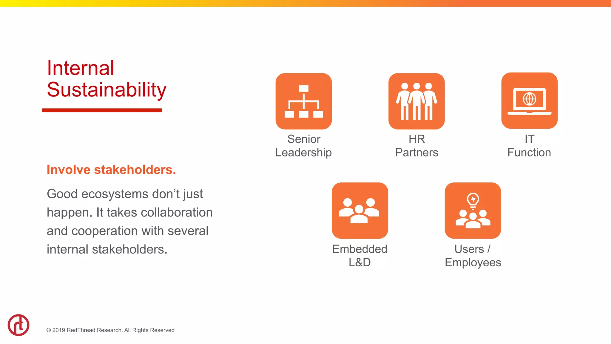 © 2019 RedThread Research. All Rights Reserved
Internal
Sustainability
Involve stakeholders.
Good ecosystems don’t just
happen. It takes collaboration
and cooperation with several
internal stakeholders.
Senior
Leadership
HR
Partners
IT
Function
Embedded
L&D
Users /
Employees
 