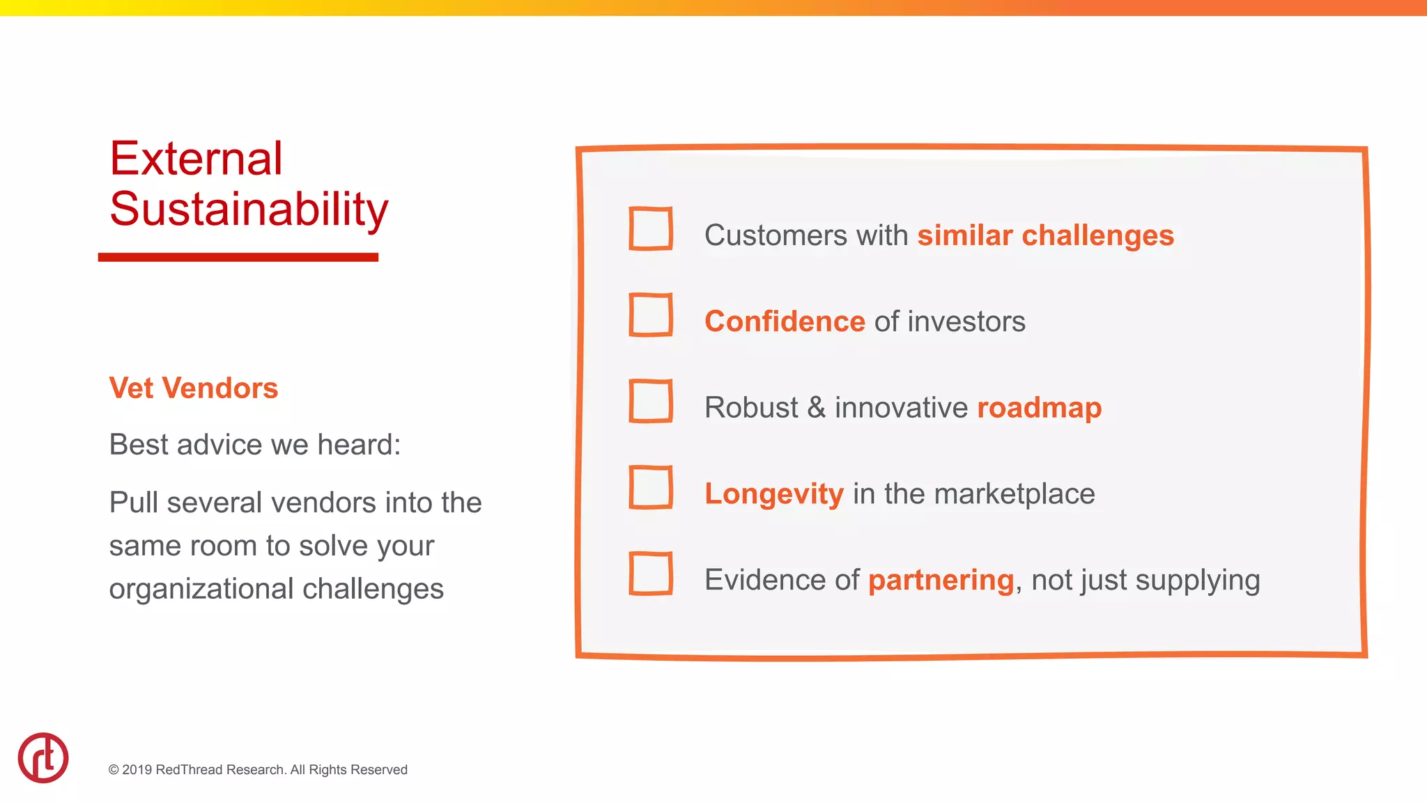 © 2019 RedThread Research. All Rights Reserved
External
Sustainability Customers with similar challenges
Confidence of investors
Robust & innovative roadmap
Longevity in the marketplace
Evidence of partnering, not just supplying
Vet Vendors
Best advice we heard:
Pull several vendors into the
same room to solve your
organizational challenges
 