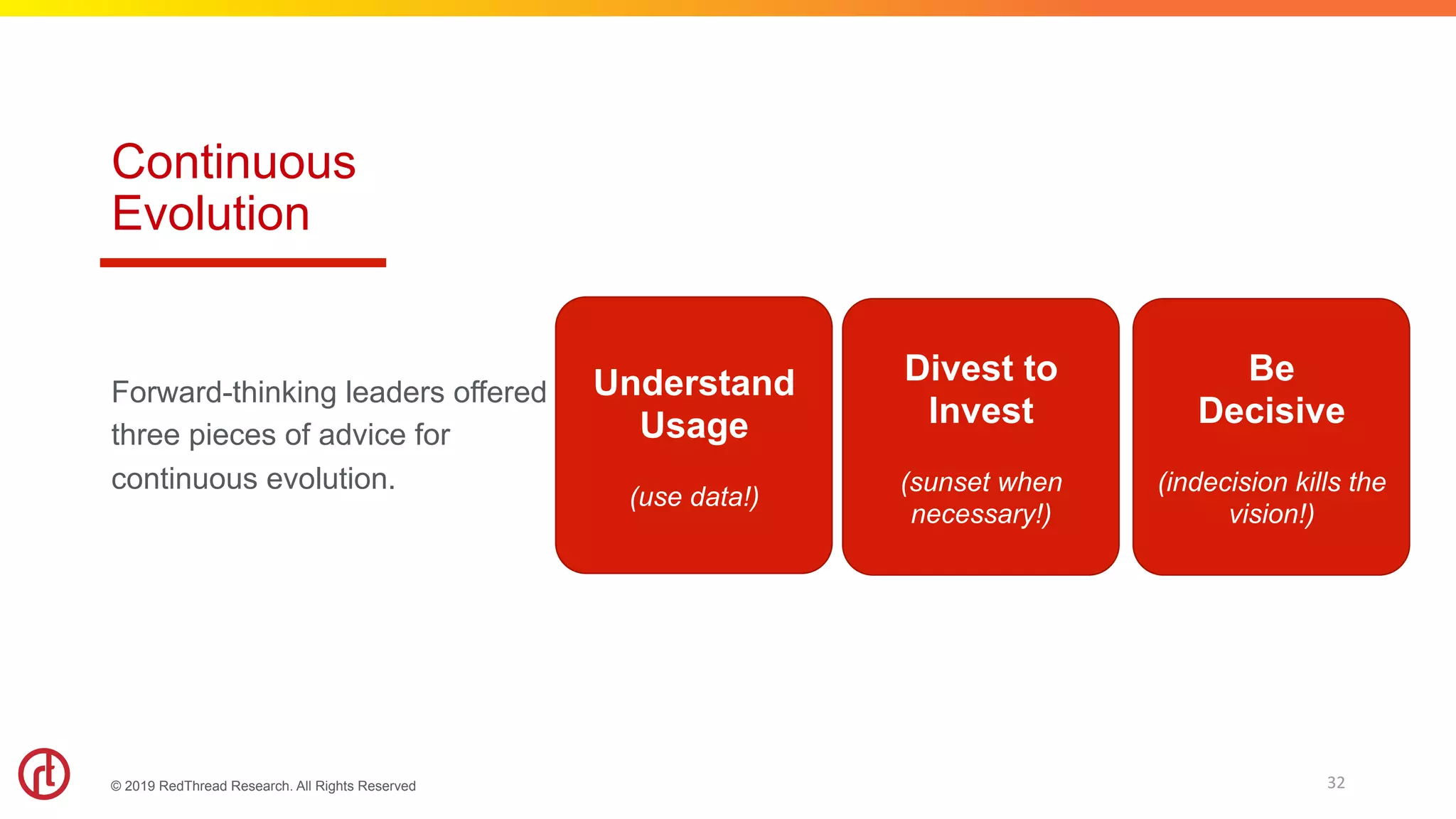 © 2019 RedThread Research. All Rights Reserved
Continuous
Evolution
Forward-thinking leaders offered
three pieces of advice for
continuous evolution.
32	
Understand
Usage
(use data!)
Divest to
Invest
(sunset when
necessary!)
Be
Decisive
(indecision kills the
vision!)
 