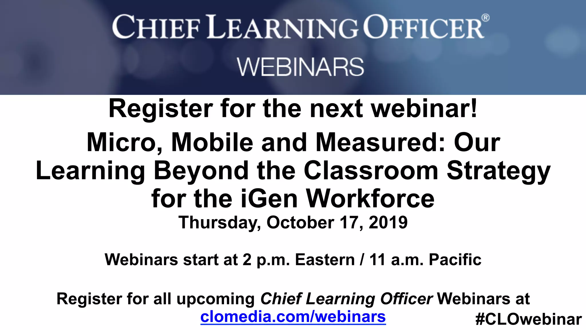 #CLOwebinar
	 	
		
Register for the next webinar!
Micro, Mobile and Measured: Our
Learning Beyond the Classroom Strategy
for the iGen Workforce
Thursday, October 17, 2019
Webinars start at 2 p.m. Eastern / 11 a.m. Pacific
Register for all upcoming Chief Learning Officer Webinars at
clomedia.com/webinars
 