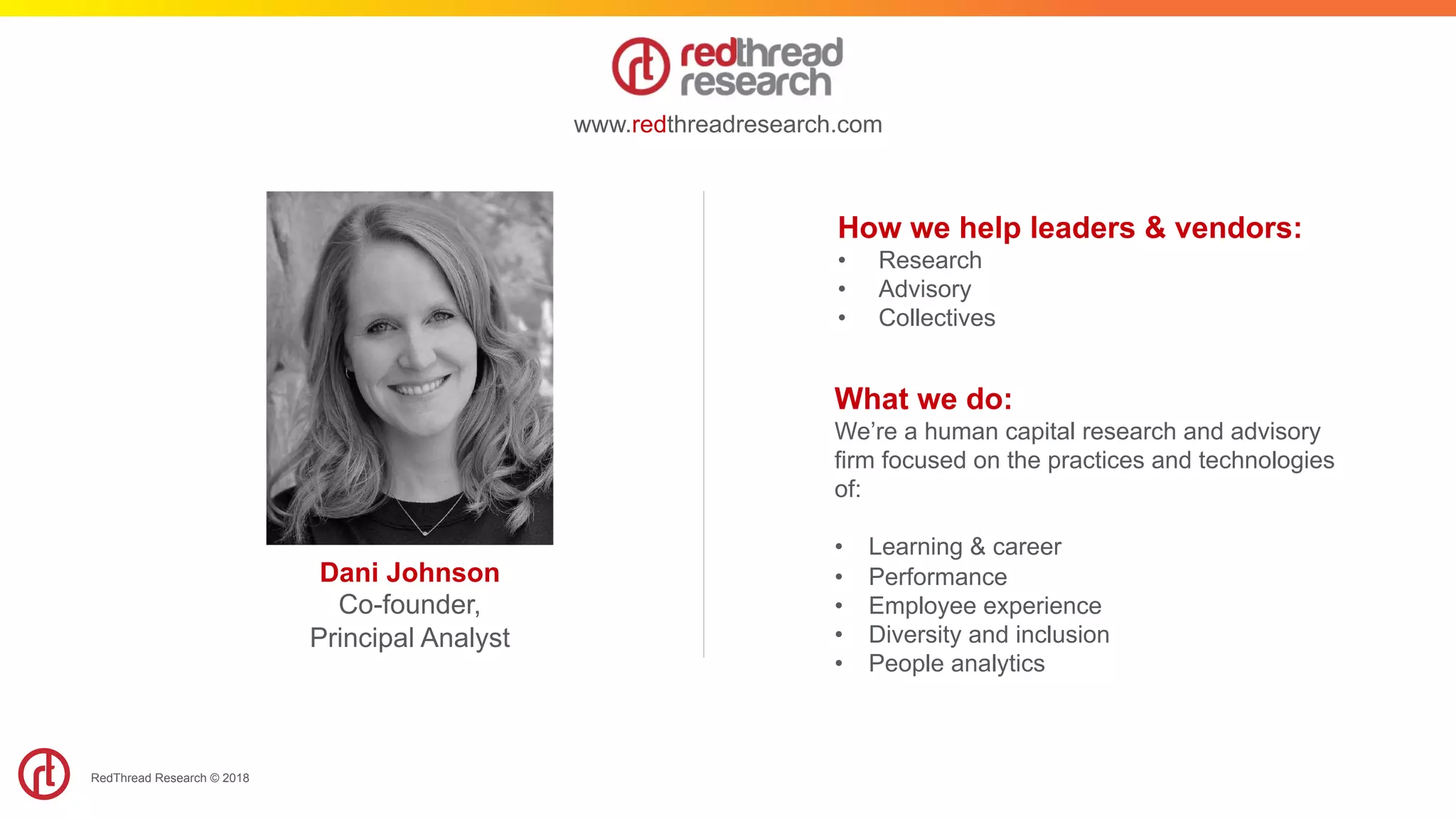 RedThread Research © 2018
How we help leaders & vendors:
•  Research
•  Advisory
•  Collectives
www.redthreadresearch.com
What we do:
We’re a human capital research and advisory
firm focused on the practices and technologies
of:
•  Learning & career
•  Performance
•  Employee experience
•  Diversity and inclusion
•  People analytics
Dani Johnson
Co-founder,
Principal Analyst ​
 