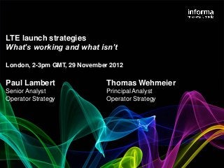 LTE launch strategies
What’s working and what isn’t

London, 2-3pm GMT, 29 November 2012

Paul Lambert                  Thomas Wehmeier
Senior Analyst                Principal Analyst
Operator Strategy             Operator Strategy
 