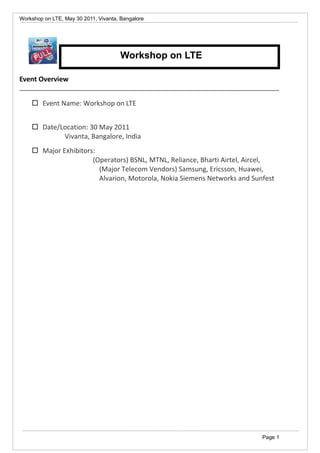 Workshop on LTE, May 30 2011, Vivanta, Bangalore

Workshop on LTE
Event Overview
 Event Name: Workshop on LTE
 Date/Location: 30 May 2011
Vivanta, Bangalore, India
 Major Exhibitors:
(Operators) BSNL, MTNL, Reliance, Bharti Airtel, Aircel,
(Major Telecom Vendors) Samsung, Ericsson, Huawei,
Alvarion, Motorola, Nokia Siemens Networks and Sunfest

Page 1

 