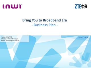 Bring You to Broadband Era
- Business Plan -
Hassan KHAZANE
Wireless Solution Manager
hassan.khazane@zte.com.cn
16/01/2014
 