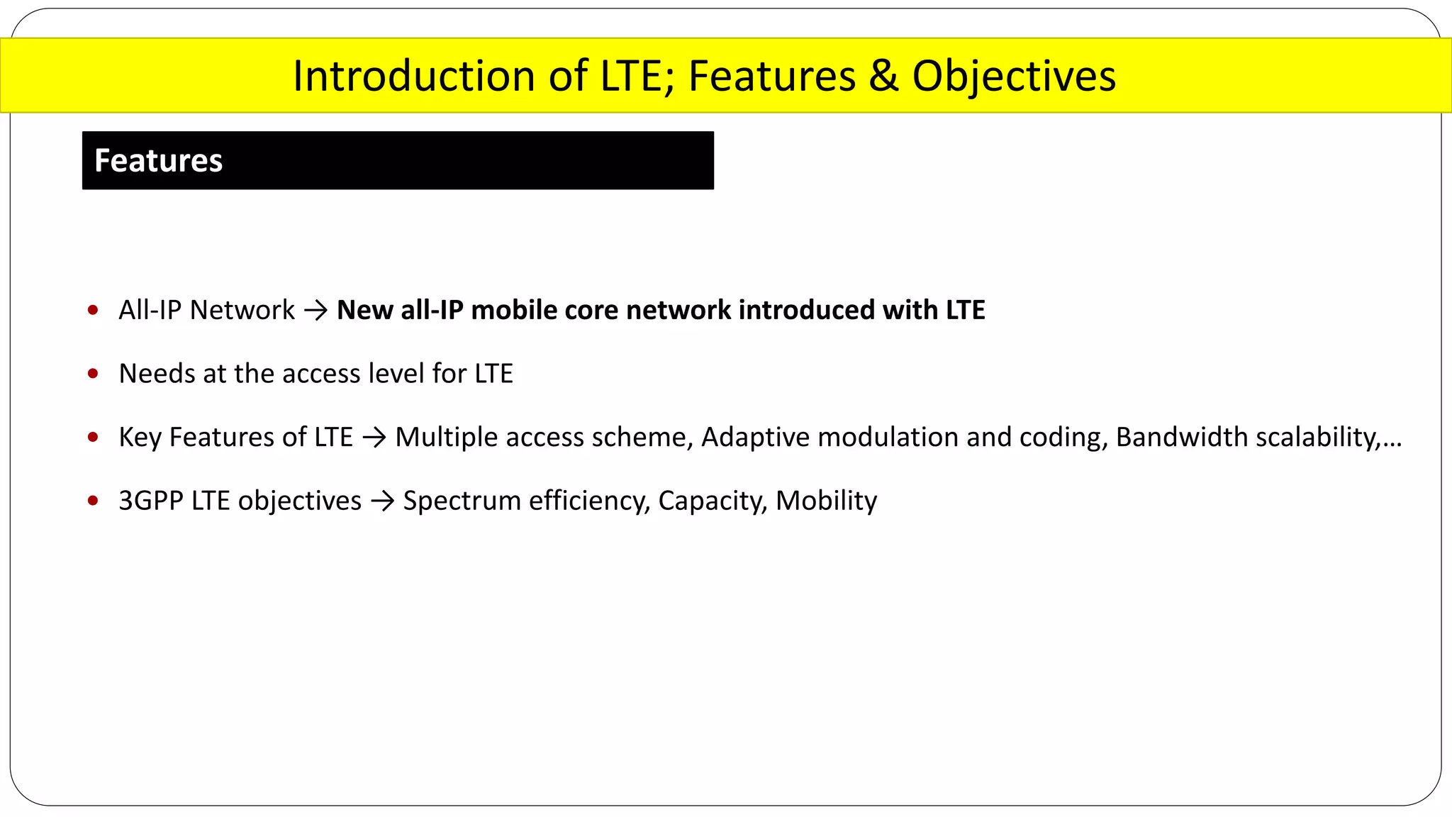 Introduction of LTE; Features & Objectives
Features
 All-IP Network → New all-IP mobile core network introduced with LTE
 Needs at the access level for LTE
 Key Features of LTE → Multiple access scheme, Adaptive modulation and coding, Bandwidth scalability,…
 3GPP LTE objectives → Spectrum efficiency, Capacity, Mobility
 