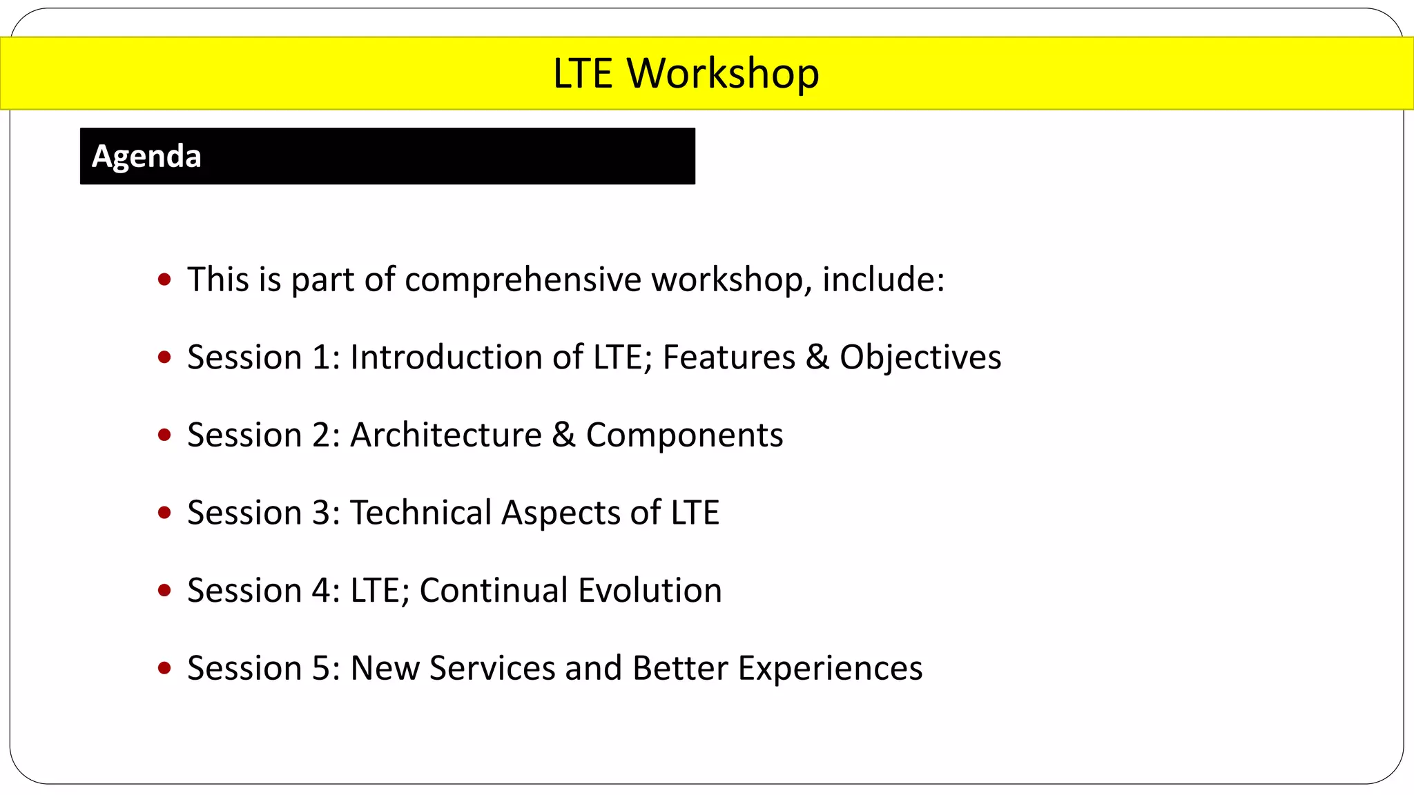 LTE Workshop
Agenda
 This is part of comprehensive workshop, include:
 Session 1: Introduction of LTE; Features & Objectives
 Session 2: Architecture & Components
 Session 3: Technical Aspects of LTE
 Session 4: LTE; Continual Evolution
 Session 5: New Services and Better Experiences
 