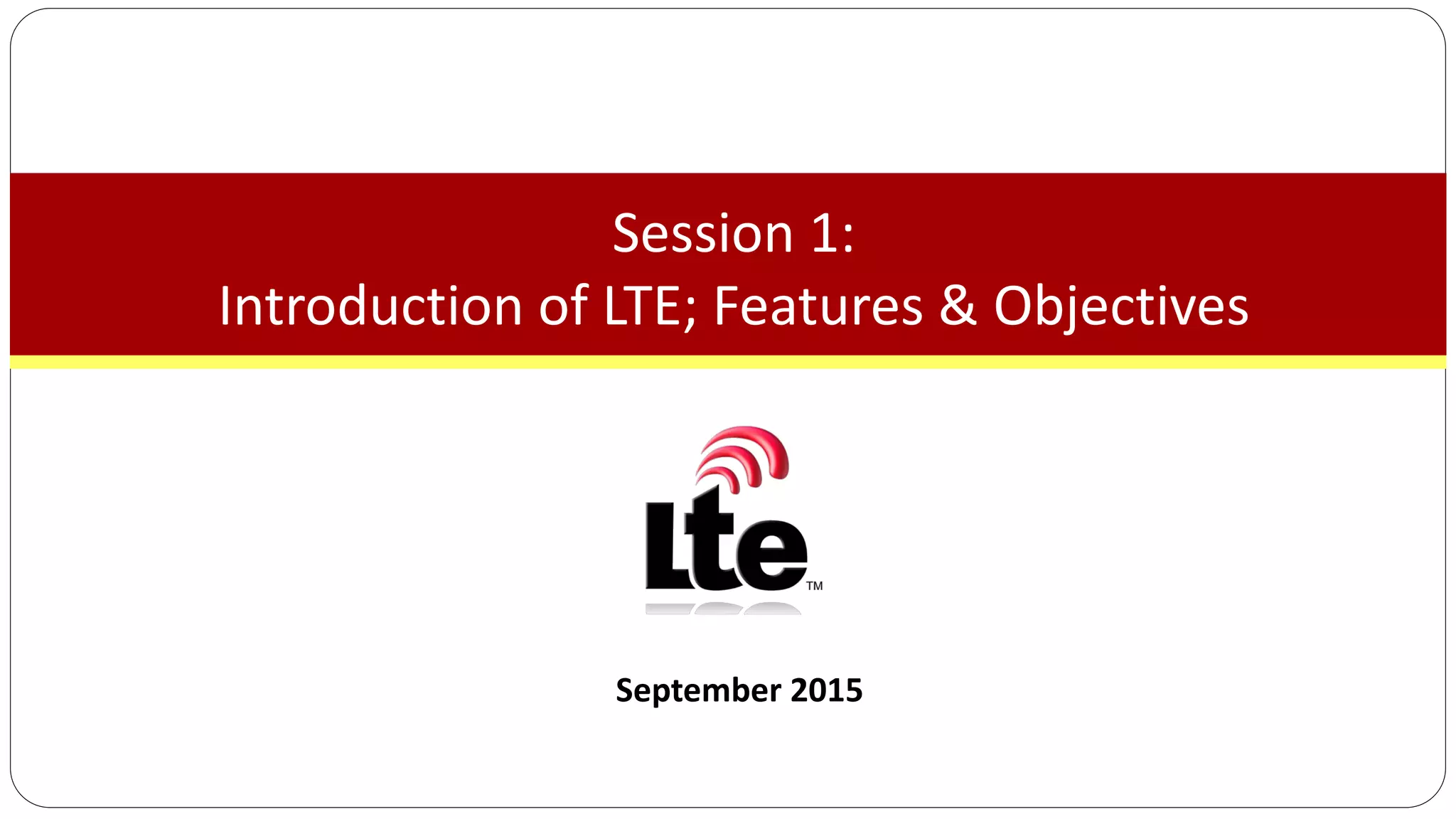 September 2015
Session 1:
Introduction of LTE; Features & Objectives
 