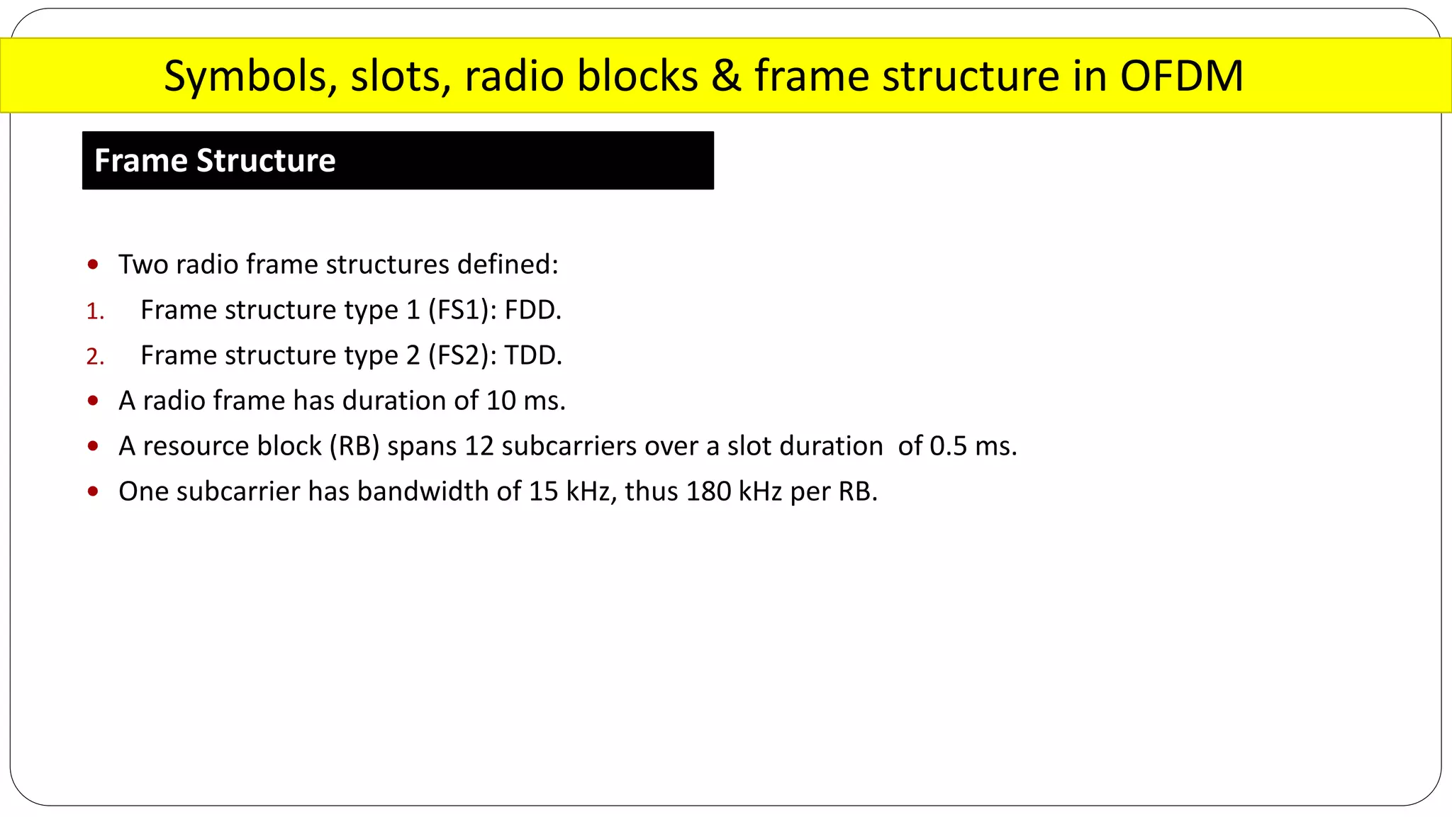 Symbols, slots, radio blocks & frame structure in OFDM
Frame Structure
 Two radio frame structures defined:
1. Frame structure type 1 (FS1): FDD.
2. Frame structure type 2 (FS2): TDD.
 A radio frame has duration of 10 ms.
 A resource block (RB) spans 12 subcarriers over a slot duration of 0.5 ms.
 One subcarrier has bandwidth of 15 kHz, thus 180 kHz per RB.
 