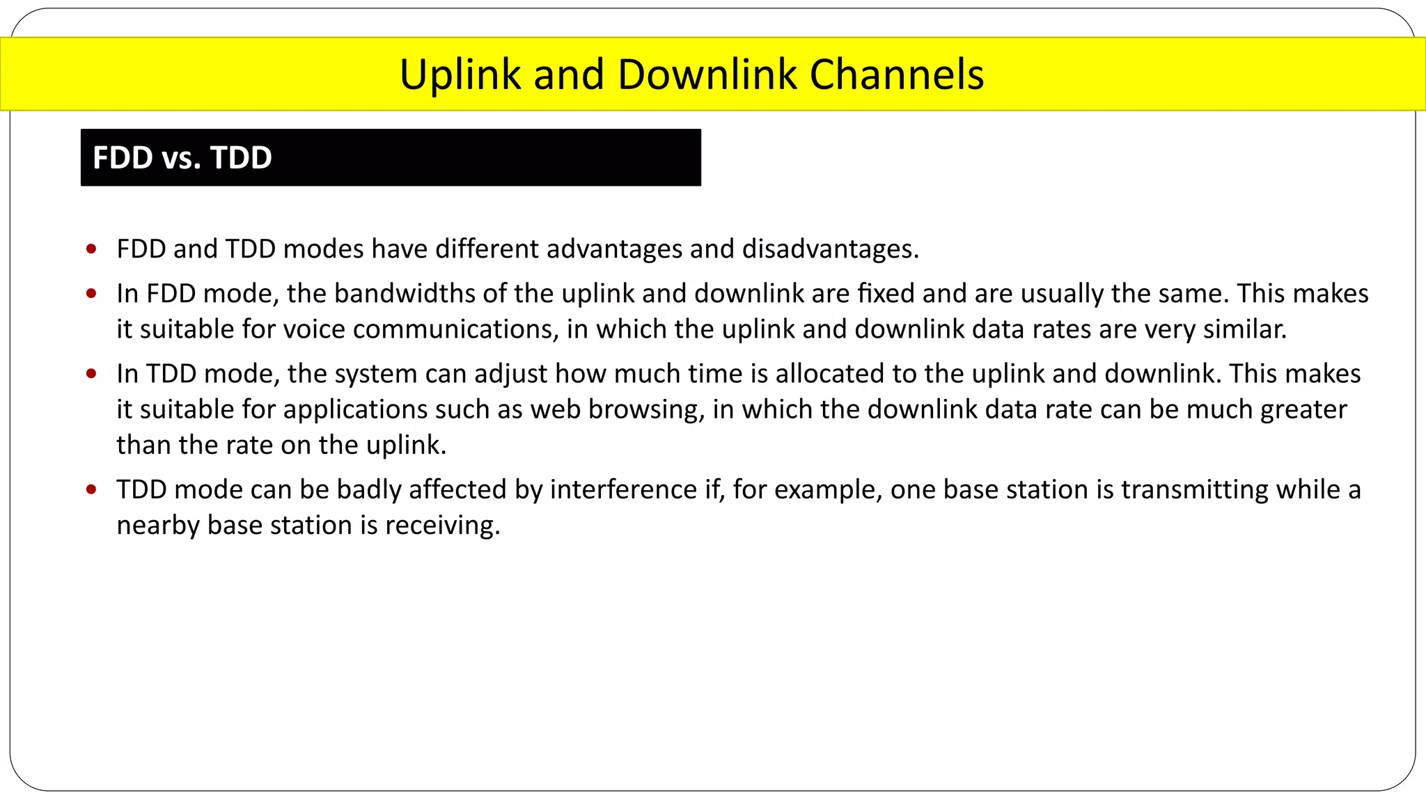Uplink and Downlink Channels
FDD vs. TDD
 FDD and TDD modes have different advantages and disadvantages.
 In FDD mode, the bandwidths of the uplink and downlink are ﬁxed and are usually the same. This makes
it suitable for voice communications, in which the uplink and downlink data rates are very similar.
 In TDD mode, the system can adjust how much time is allocated to the uplink and downlink. This makes
it suitable for applications such as web browsing, in which the downlink data rate can be much greater
than the rate on the uplink.
 TDD mode can be badly affected by interference if, for example, one base station is transmitting while a
nearby base station is receiving.
 