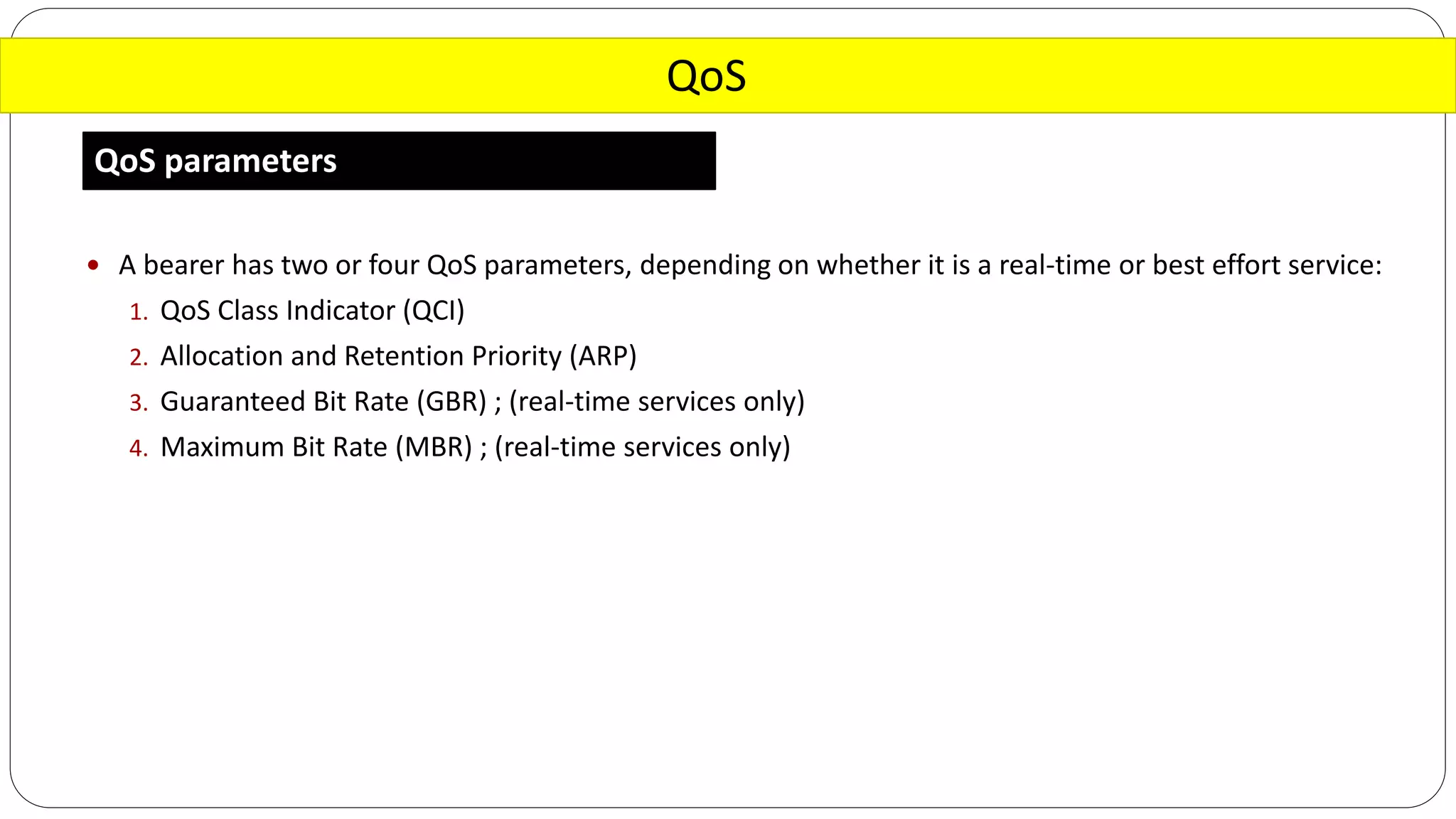 QoS
QoS parameters
 A bearer has two or four QoS parameters, depending on whether it is a real-time or best effort service:
1. QoS Class Indicator (QCI)
2. Allocation and Retention Priority (ARP)
3. Guaranteed Bit Rate (GBR) ; (real-time services only)
4. Maximum Bit Rate (MBR) ; (real-time services only)
 