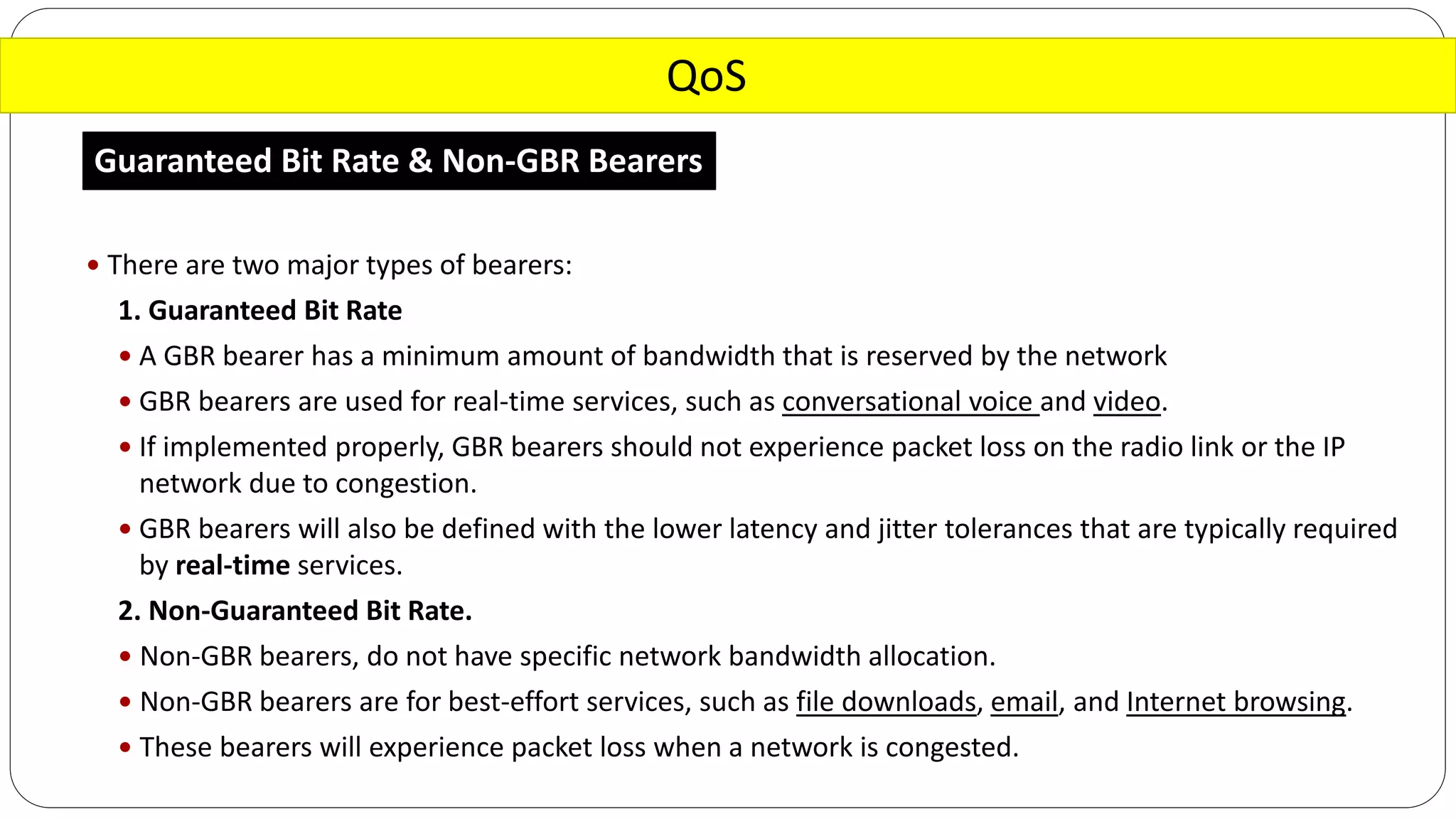 QoS
Guaranteed Bit Rate & Non-GBR Bearers
 There are two major types of bearers:
1. Guaranteed Bit Rate
 A GBR bearer has a minimum amount of bandwidth that is reserved by the network
 GBR bearers are used for real-time services, such as conversational voice and video.
 If implemented properly, GBR bearers should not experience packet loss on the radio link or the IP
network due to congestion.
 GBR bearers will also be defined with the lower latency and jitter tolerances that are typically required
by real-time services.
2. Non-Guaranteed Bit Rate.
 Non-GBR bearers, do not have specific network bandwidth allocation.
 Non-GBR bearers are for best-effort services, such as file downloads, email, and Internet browsing.
 These bearers will experience packet loss when a network is congested.
 