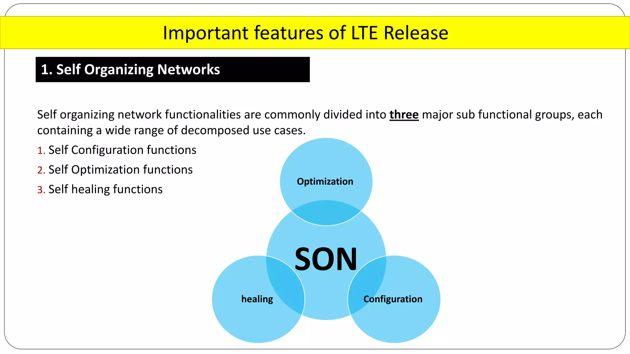 Important features of LTE Release
1. Self Organizing Networks
Self organizing network functionalities are commonly divided into three major sub functional groups, each
containing a wide range of decomposed use cases.
1. Self Configuration functions
2. Self Optimization functions
3. Self healing functions
SON
Optimization
Configurationhealing
 