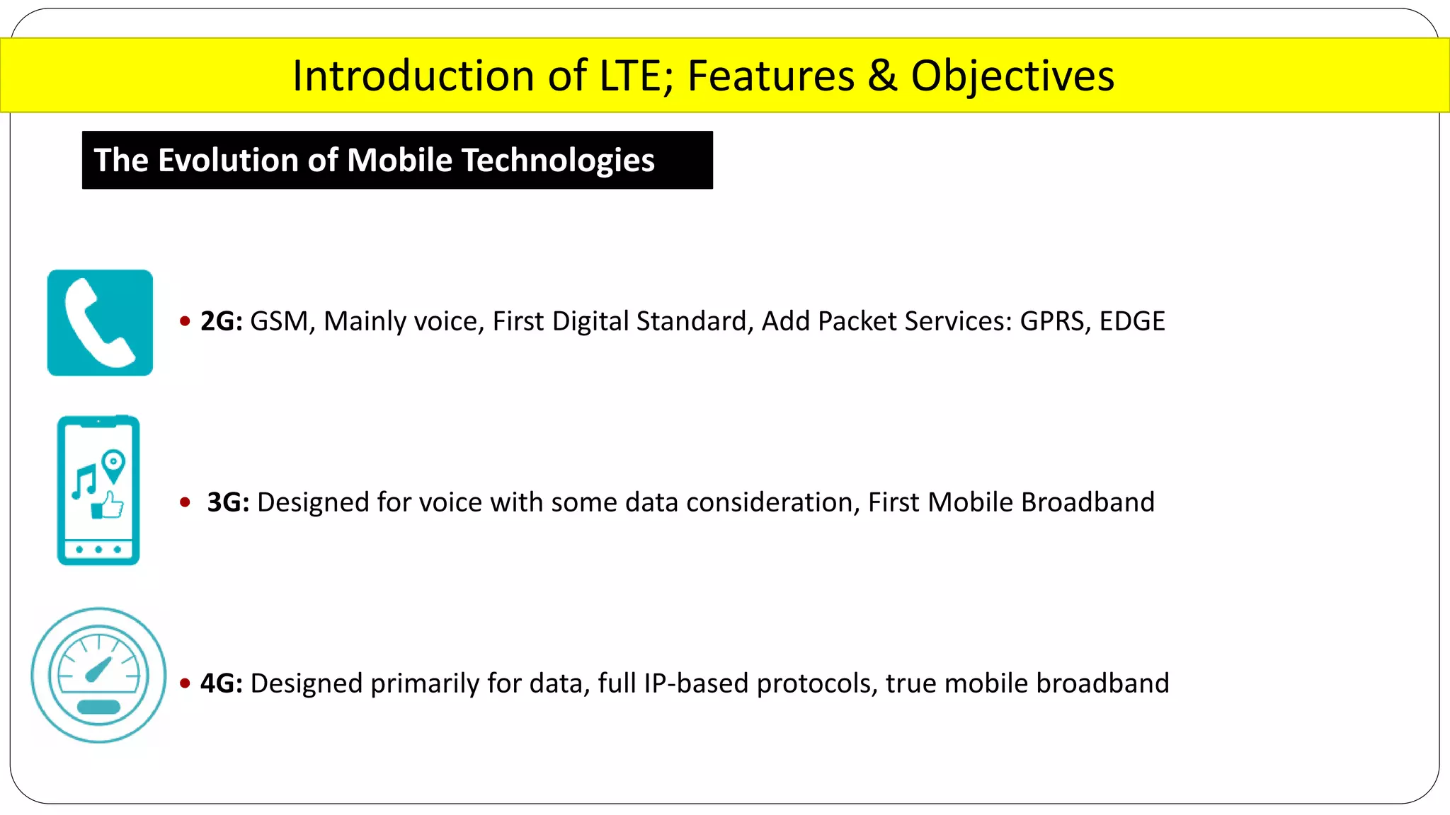 Introduction of LTE; Features & Objectives
The Evolution of Mobile Technologies
 2G: GSM, Mainly voice, First Digital Standard, Add Packet Services: GPRS, EDGE
 3G: Designed for voice with some data consideration, First Mobile Broadband
 4G: Designed primarily for data, full IP-based protocols, true mobile broadband
 