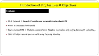 Introduction of LTE; Features & Objectives
Features
 All-IP Network → New all-IP mobile core network introduced with LTE
 Needs at the access level for LTE
 Key Features of LTE → Multiple access scheme, Adaptive modulation and coding, Bandwidth scalability,…
 3GPP LTE objectives → Spectrum efficiency, Capacity, Mobility
 