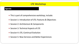 LTE Workshop
Agenda
 This is part of comprehensive workshop, include:
 Session 1: Introduction of LTE; Features & Objectives
 Session 2: Architecture & Components
 Session 3: Technical Aspects of LTE
 Session 4: LTE; Continual Evolution
 Session 5: New Services and Better Experiences
 