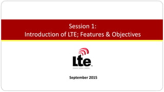 September 2015
Session 1:
Introduction of LTE; Features & Objectives
 