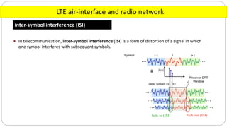 LTE air-interface and radio network
inter-symbol interference (ISI)
 In telecommunication, inter-symbol interference (ISI) is a form of distortion of a signal in which
one symbol interferes with subsequent symbols.
 
