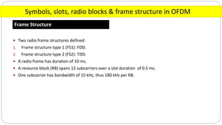 Symbols, slots, radio blocks & frame structure in OFDM
Frame Structure
 Two radio frame structures defined:
1. Frame structure type 1 (FS1): FDD.
2. Frame structure type 2 (FS2): TDD.
 A radio frame has duration of 10 ms.
 A resource block (RB) spans 12 subcarriers over a slot duration of 0.5 ms.
 One subcarrier has bandwidth of 15 kHz, thus 180 kHz per RB.
 