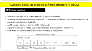 Symbols, slots, radio blocks & frame structure in OFDM
FDD frame structure
 Subcarrier spacing is set to 15 KHz regardless of overall channel BW.
 To reduce the overhead of resource assignment, 7 consecutive symbols on 12 successive subcarriers are
 grouped into an Resource Block(RB).
 An RB occupies 1 slot of a duration of 0.5 milliseconds.
 A Subframe consists of 2 RBs (i.e., 2 slots)and hence is of a duration of 1 millisecond.
 Each frame has a duration of 10 milliseconds consisting of 10 subframes
 