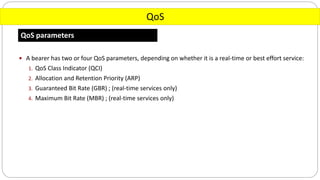QoS
QoS parameters
 A bearer has two or four QoS parameters, depending on whether it is a real-time or best effort service:
1. QoS Class Indicator (QCI)
2. Allocation and Retention Priority (ARP)
3. Guaranteed Bit Rate (GBR) ; (real-time services only)
4. Maximum Bit Rate (MBR) ; (real-time services only)
 