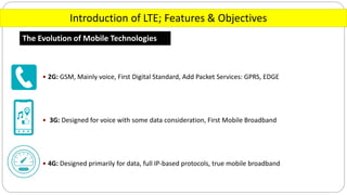 Introduction of LTE; Features & Objectives
The Evolution of Mobile Technologies
 2G: GSM, Mainly voice, First Digital Standard, Add Packet Services: GPRS, EDGE
 3G: Designed for voice with some data consideration, First Mobile Broadband
 4G: Designed primarily for data, full IP-based protocols, true mobile broadband
 