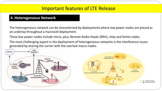 Important features of LTE Release
4. Heterogeneous Network
The heterogeneous network can be characterized by deployments where low power nodes are placed as
an underlay throughout a macrocell deployment.
These low power nodes include micro, pico, Remote Radio Heads (RRH), relay and femto nodes.
The most challenging aspect in the deployment of heterogeneous networks is the interference issues
generated by sharing the carrier with the overlaid macro nodes.
 