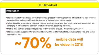 LTE Broadcast
introduction
 LTE Broadcast offers MNOs a profitable business proposition through service differentiation, new revenue
opportunities, and more efficient distribution of live and other digital media.
 Subscribers like to be able to consume content anytime, anywhere. As a result, new business models are
emerging in which the line between fixed and mobile is becoming indistinct.
 Mobile data traffic is expected to grow 12-fold by the end of 2018 , driven mainly by video.
 LTE Broadcast is supported for all defined bandwidths and formats of LTE, including FDD, TDD, and carrier
aggregation (CA).
 