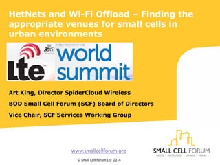 HetNets and Wi-Fi Offload – Finding the
appropriate venues for small cells in
urban environments
Art King, Director SpiderCloud Wireless
BOD Small Cell Forum (SCF) Board of Directors
Vice Chair, SCF Services Working Group
www.smallcellforum.org
© Small Cell Forum Ltd 2014
 