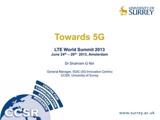 Towards 5G
LTE World Summit 2013
June 24th – 26th 2013, Amsterdam
Dr Shahram G Niri
General Manager, 5GIC (5G Innovation Centre)
CCSR, University of Surrey
 