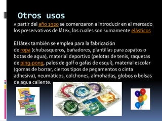 Otros usos
A partir del año 1920 se comenzaron a introducir en el mercado
los preservativos de látex, los cuales son sumamente elásticos
El látex también se emplea para la fabricación
de ropa (chubasqueros, bañadores, plantillas para zapatos o
botas de agua), material deportivo (pelotas de tenis, raquetas
de ping-pong, palos de golf o gafas de esquí), material escolar
(gomas de borrar, ciertos tipos de pegamentos o cinta
adhesiva), neumáticos, colchones, almohadas, globos o bolsas
de agua caliente.
 