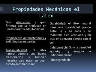 Propiedades Mecánicas el
Látex
Gran elasticidad y gran
firmeza que se traducen en
una buenísima adaptabilidad:
Propiedades antibacterianas y
anti fúngicas naturales.
Transpirabilidad: El látex
natural permite una buena
transpiración y también
necesita para estar en buen
estado para transpirar
Durabilidad: el látex natural
tiene una durabilidad grande
entre 17 y 20 años si se
mantiene bien ventilado y no
esta en contacto directo con el
sol.
Indeformable: Su alta densidad
75-80kg m3 asegura la
indeformabilidad.
· Biodegradable
 