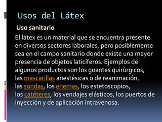 Usos del Látex
Uso sanitario
El látex es un material que se encuentra presente
en diversos sectores laborales, pero posiblemente
sea en el campo sanitario donde existe una mayor
presencia de objetos laticíferos. Ejemplos de
algunos productos son los guantes quirúrgicos,
las mascarillas anestésicas o de reanimación,
las sondas, los enemas, los estetoscopios,
los catéteres, los vendajes elásticos, los puertos de
inyección y de aplicación intravenosa.
 