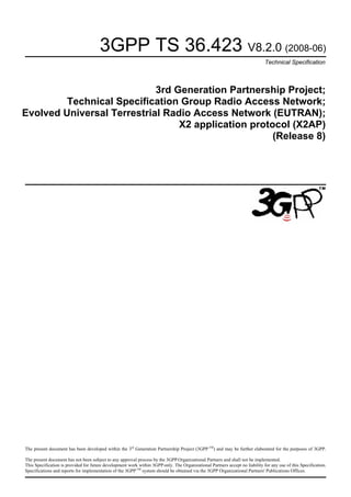 3GPP TS 36.423 V8.2.0 (2008-06)
Technical Specification
3rd Generation Partnership Project;
Technical Specification Group Radio Access Network;
Evolved Universal Terrestrial Radio Access Network (EUTRAN);
X2 application protocol (X2AP)
(Release 8)
The present document has been developed within the 3rd
Generation Partnership Project (3GPP TM
) and may be further elaborated for the purposes of 3GPP.
The present document has not been subject to any approval process by the 3GPP Organizational Partners and shall not be implemented.
This Specification is provided for future development work within 3GPP only. The Organizational Partners accept no liability for any use of this Specification.
Specifications and reports for implementation of the 3GPPTM
system should be obtained via the 3GPP Organizational Partners' Publications Offices.
 