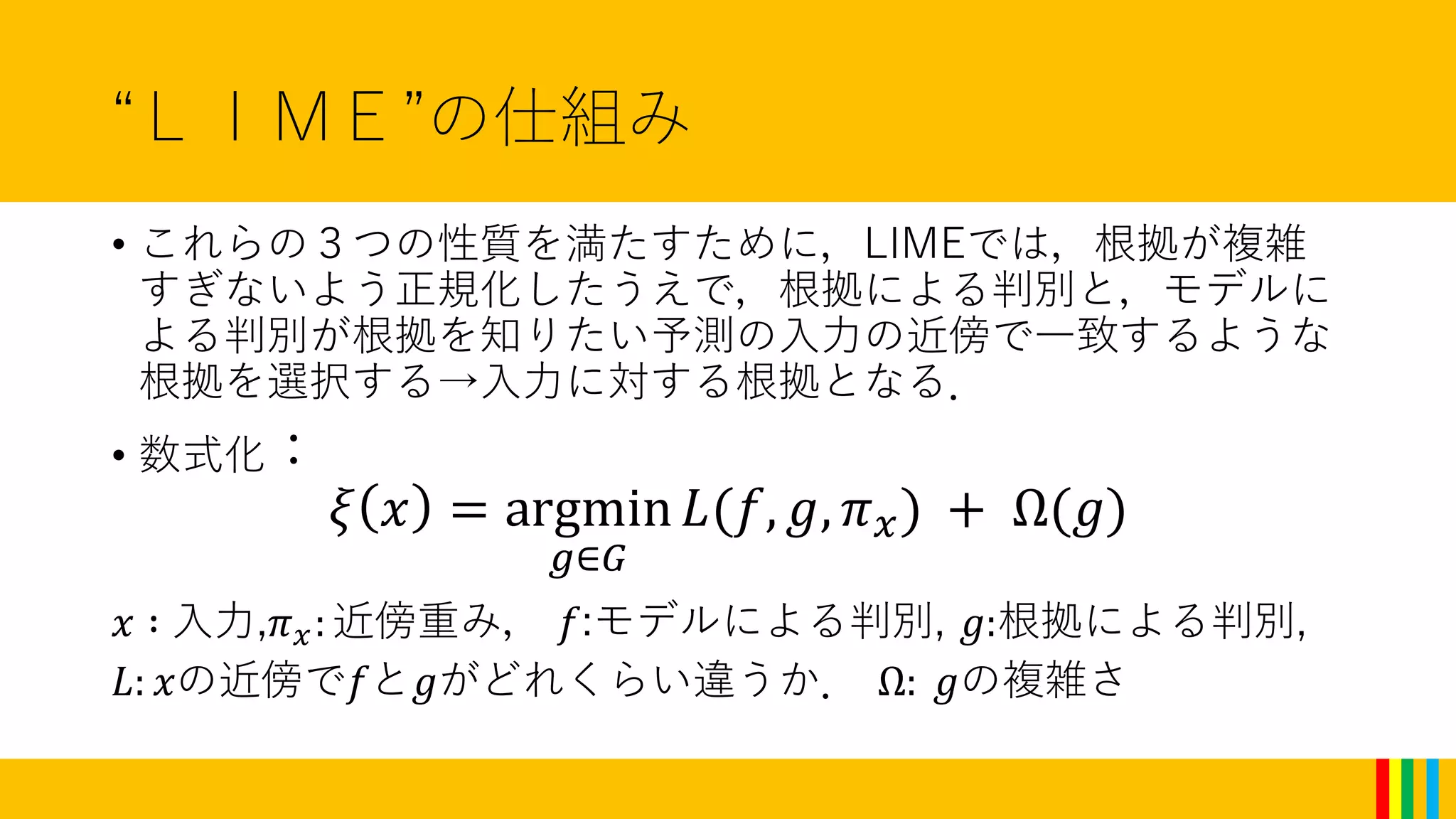 “ＬＩＭＥ”の仕組み
• これらの３つの性質を満たすために，LIMEでは，根拠が複雑
すぎないよう正規化したうえで，根拠による判別と，モデルに
よる判別が根拠を知りたい予測の入力の近傍で一致するような
根拠を選択する→入力に対する根拠となる．
• 数式化：
𝜉 𝑥 = argmin
𝑔∈𝐺
𝐿(𝑓, 𝑔, 𝜋 𝑥) + Ω(𝑔)
𝑥 ∶ 入力,𝜋 𝑥:近傍重み， 𝑓:モデルによる判別, 𝑔:根拠による判別,
𝐿: 𝑥の近傍で𝑓と𝑔がどれくらい違うか． Ω: 𝑔の複雑さ
 