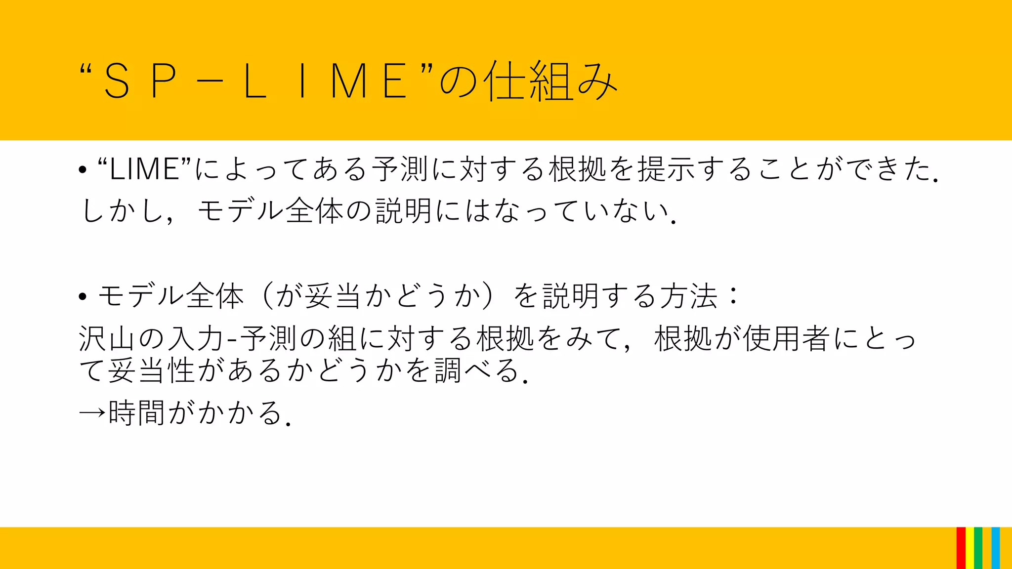 “ＳＰ－ＬＩＭＥ”の仕組み
• “LIME”によってある予測に対する根拠を提示することができた．
しかし，モデル全体の説明にはなっていない．
• モデル全体（が妥当かどうか）を説明する方法：
沢山の入力-予測の組に対する根拠をみて，根拠が使用者にとっ
て妥当性があるかどうかを調べる．
→時間がかかる．
 
